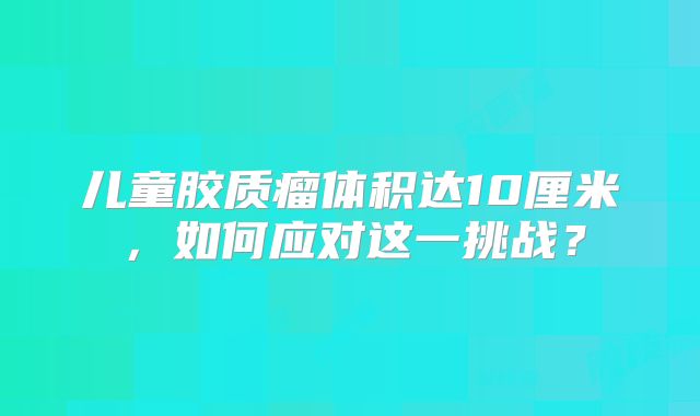 儿童胶质瘤体积达10厘米，如何应对这一挑战？