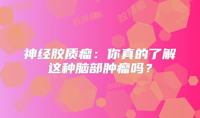 神经胶质瘤：你真的了解这种脑部肿瘤吗？