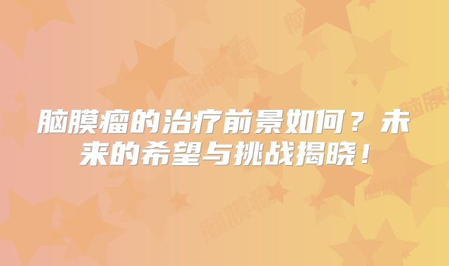 脑膜瘤的治疗前景如何？未来的希望与挑战揭晓！