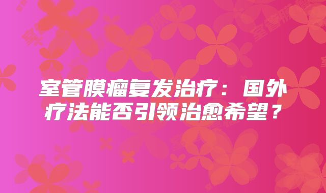 室管膜瘤复发治疗：国外疗法能否引领治愈希望？