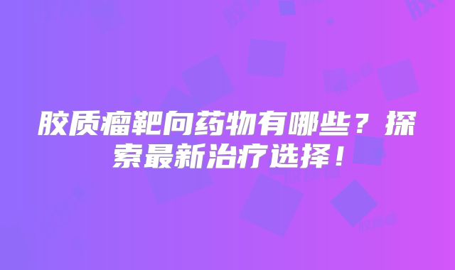 胶质瘤靶向药物有哪些？探索最新治疗选择！