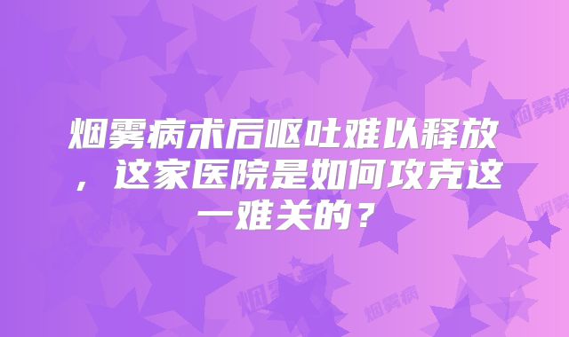 烟雾病术后呕吐难以释放，这家医院是如何攻克这一难关的？