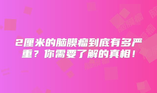 2厘米的脑膜瘤到底有多严重？你需要了解的真相！