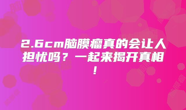 2.6cm脑膜瘤真的会让人担忧吗？一起来揭开真相！
