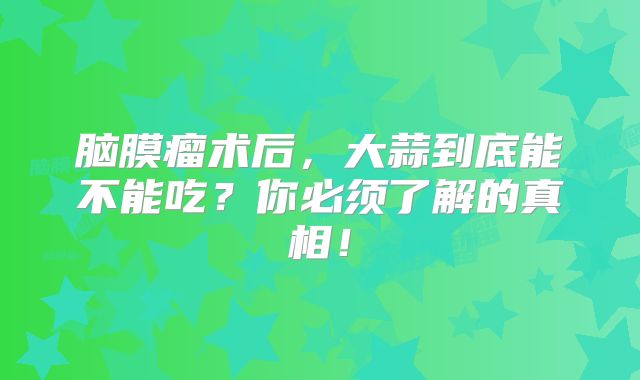 脑膜瘤术后，大蒜到底能不能吃？你必须了解的真相！