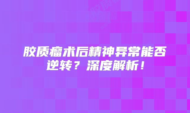 胶质瘤术后精神异常能否逆转？深度解析！
