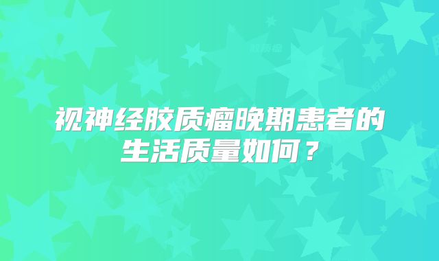 视神经胶质瘤晚期患者的生活质量如何？