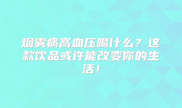 烟雾病高血压喝什么？这款饮品或许能改变你的生活！