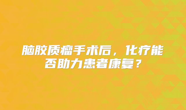 脑胶质瘤手术后，化疗能否助力患者康复？
