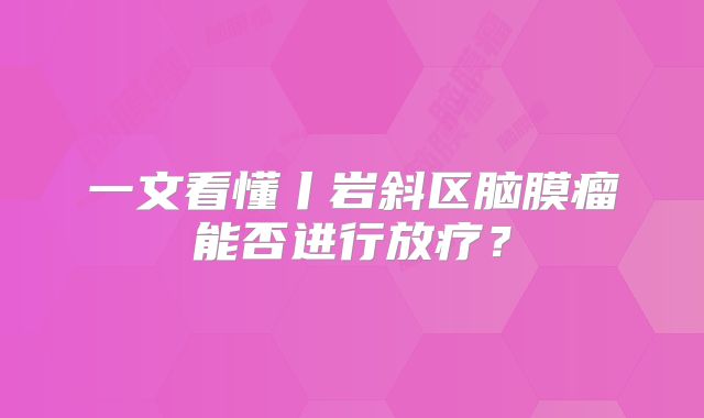 一文看懂丨岩斜区脑膜瘤能否进行放疗？