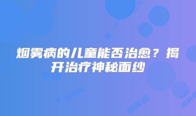 烟雾病的儿童能否治愈？揭开治疗神秘面纱