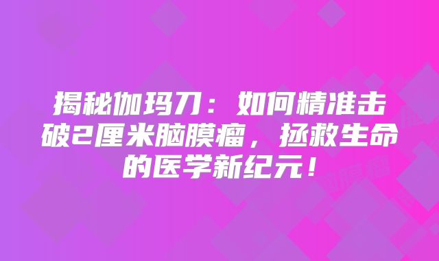 揭秘伽玛刀：如何精准击破2厘米脑膜瘤，拯救生命的医学新纪元！