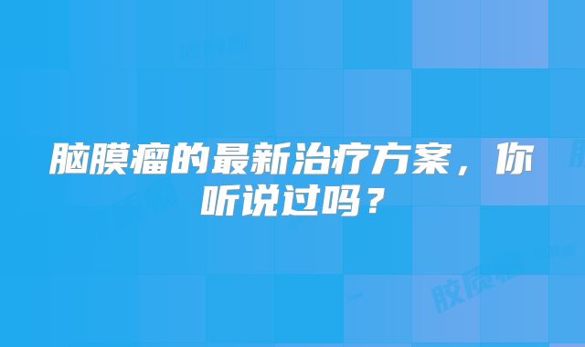 脑膜瘤的最新治疗方案，你听说过吗？