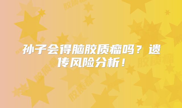孙子会得脑胶质瘤吗？遗传风险分析！