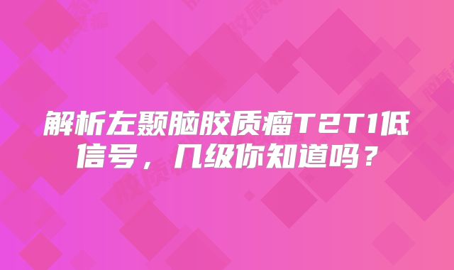 解析左颞脑胶质瘤T2T1低信号，几级你知道吗？