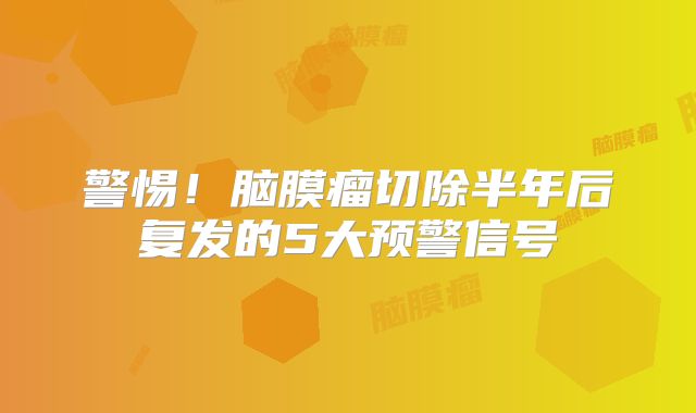 警惕！脑膜瘤切除半年后复发的5大预警信号