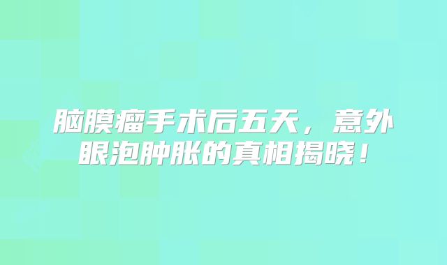 脑膜瘤手术后五天，意外眼泡肿胀的真相揭晓！