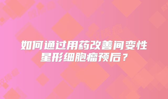 如何通过用药改善间变性星形细胞瘤预后？