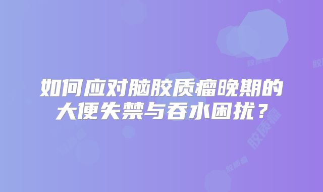 如何应对脑胶质瘤晚期的大便失禁与吞水困扰？