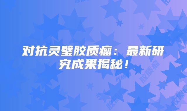 对抗灵璧胶质瘤：最新研究成果揭秘！