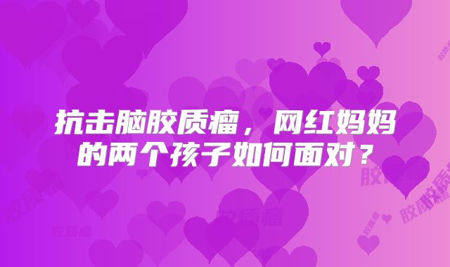 抗击脑胶质瘤，网红妈妈的两个孩子如何面对？