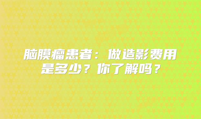 脑膜瘤患者：做造影费用是多少？你了解吗？