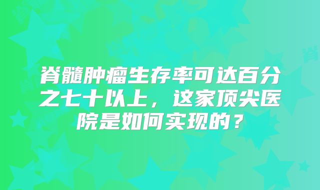 脊髓肿瘤生存率可达百分之七十以上，这家顶尖医院是如何实现的？