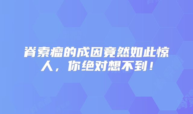 脊索瘤的成因竟然如此惊人，你绝对想不到！
