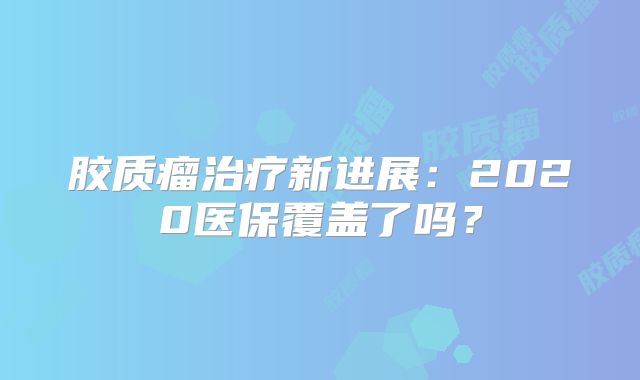 胶质瘤治疗新进展：2020医保覆盖了吗？