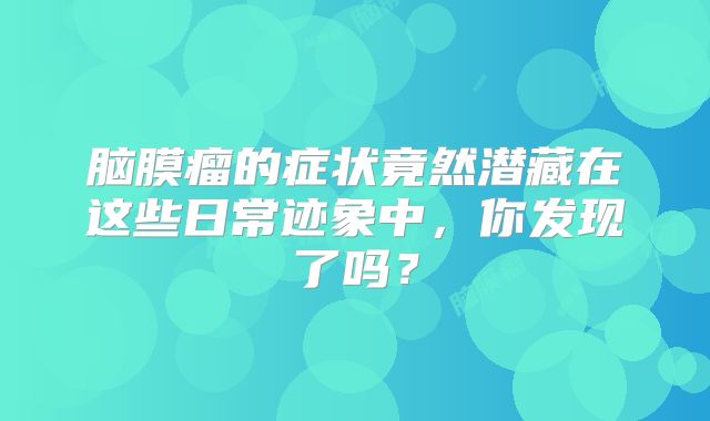 脑膜瘤的症状竟然潜藏在这些日常迹象中，你发现了吗？
