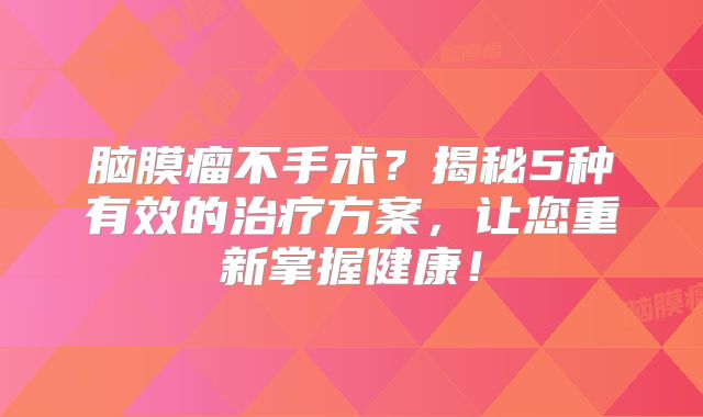 脑膜瘤不手术？揭秘5种有效的治疗方案，让您重新掌握健康！