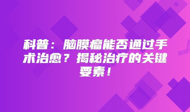 科普：脑膜瘤能否通过手术治愈？揭秘治疗的关键要素！