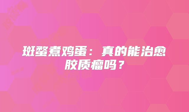 斑蝥煮鸡蛋：真的能治愈胶质瘤吗？