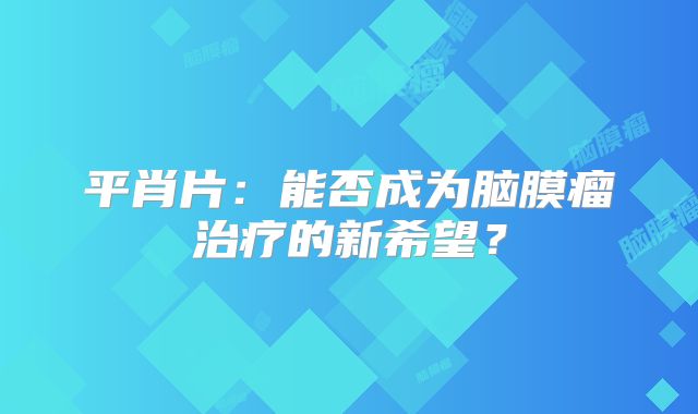 平肖片：能否成为脑膜瘤治疗的新希望？