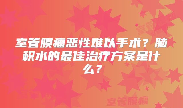 室管膜瘤恶性难以手术？脑积水的最佳治疗方案是什么？