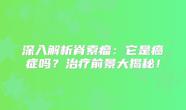 深入解析脊索瘤：它是癌症吗？治疗前景大揭秘！