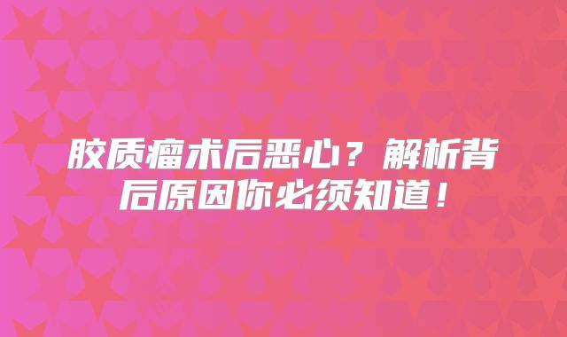 胶质瘤术后恶心？解析背后原因你必须知道！