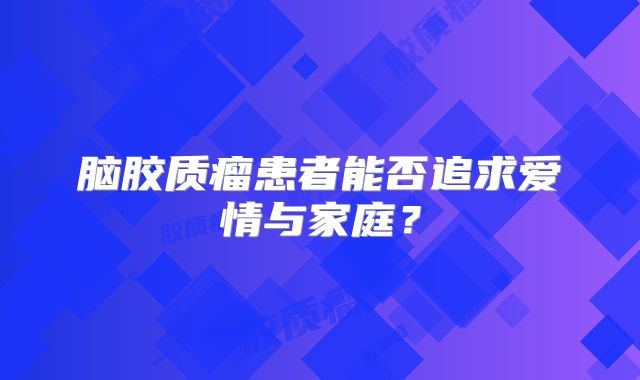 脑胶质瘤患者能否追求爱情与家庭？