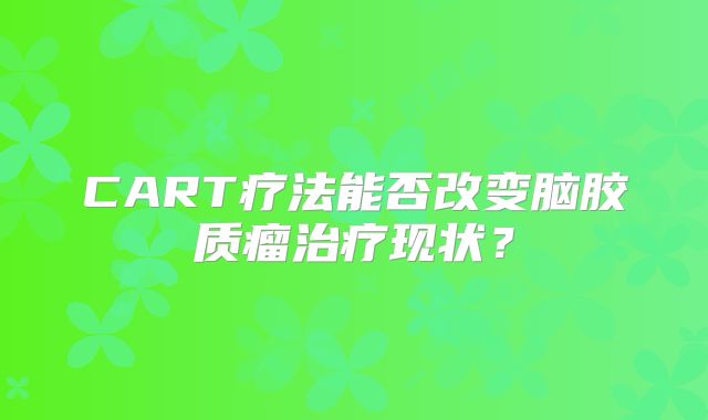 CART疗法能否改变脑胶质瘤治疗现状？