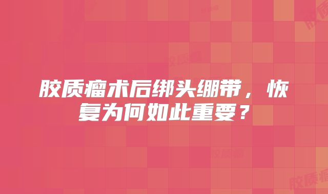 胶质瘤术后绑头绷带，恢复为何如此重要？