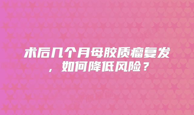 术后几个月母胶质瘤复发，如何降低风险？