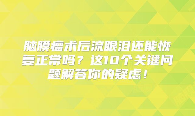 脑膜瘤术后流眼泪还能恢复正常吗？这10个关键问题解答你的疑虑！