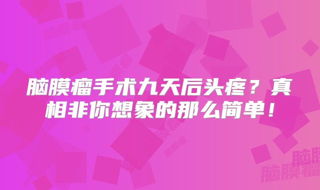脑膜瘤手术九天后头疼？真相非你想象的那么简单！