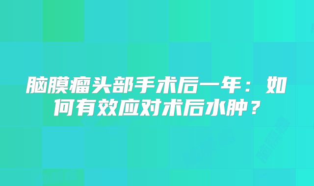 脑膜瘤头部手术后一年：如何有效应对术后水肿？