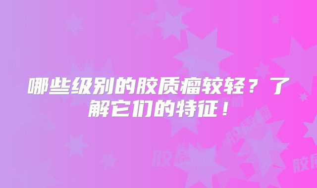 哪些级别的胶质瘤较轻？了解它们的特征！