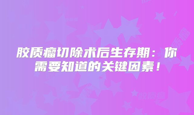 胶质瘤切除术后生存期：你需要知道的关键因素！