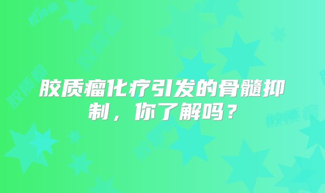 胶质瘤化疗引发的骨髓抑制，你了解吗？