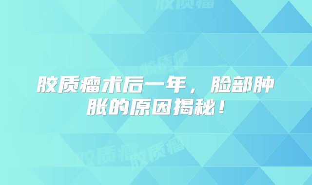 胶质瘤术后一年，脸部肿胀的原因揭秘！