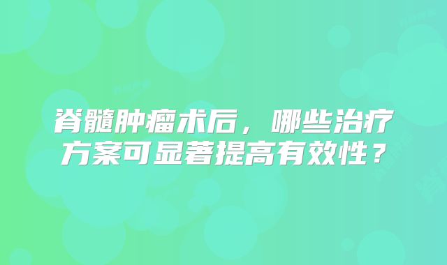 脊髓肿瘤术后，哪些治疗方案可显著提高有效性？
