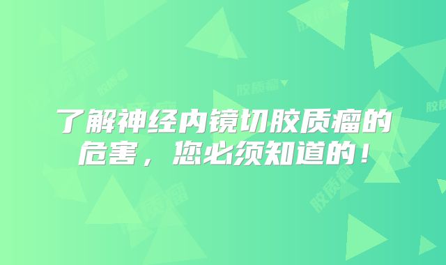 了解神经内镜切胶质瘤的危害，您必须知道的！